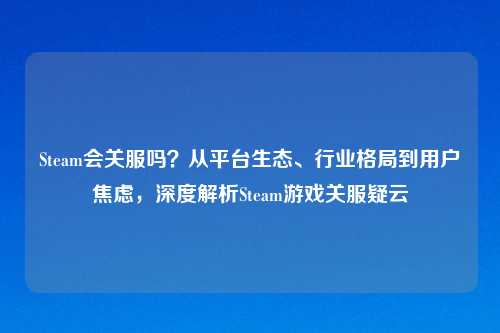 Steam会关服吗？从平台生态、行业格局到用户焦虑，深度解析Steam游戏关服疑云