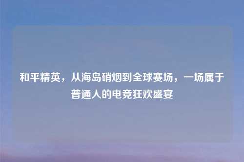 和平精英，从海岛硝烟到全球赛场，一场属于普通人的电竞狂欢盛宴