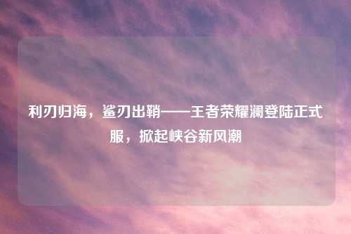 利刃归海，鲨刃出鞘——王者荣耀澜登陆正式服，掀起峡谷新风潮