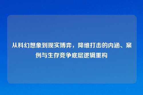 从科幻想象到现实博弈，降维打击的内涵、案例与生存竞争底层逻辑重构