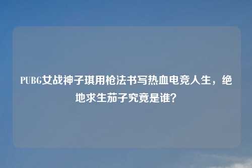 PUBG女战神子琪用枪法书写热血电竞人生，绝地求生茄子究竟是谁？