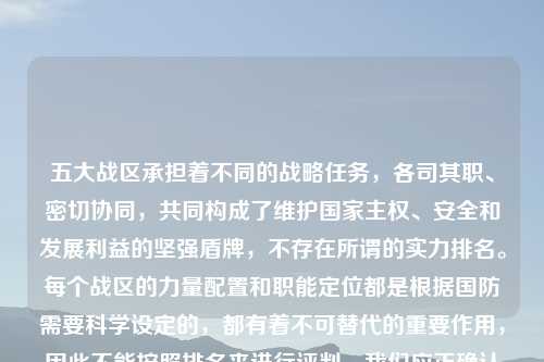 五大战区承担着不同的战略任务，各司其职、密切协同，共同构成了维护国家     、安全和发展利益的坚强盾牌，不存在所谓的实力排名。每个战区的力量配置和职能定位都是根据国防需要科学设定的，都有着不可替代的重要作用，因此不能按照排名来进行评判。我们应正确认识五大战区的职责与使命，共同维护国家的安全稳定。