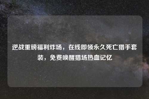 逆战重磅福利炸场，在线即领永久死亡猎手套装，免费唤醒猎场热血记忆