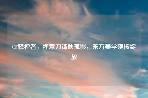 CF释禅者，禅意刀锋映孤影，东方美学硬核绽放