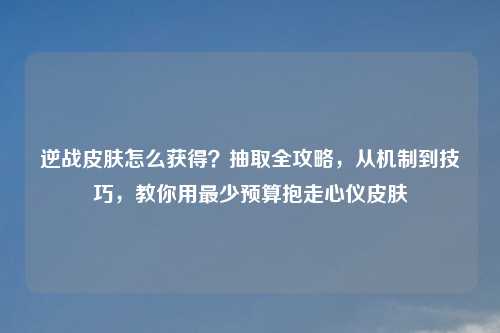 逆战皮肤怎么获得？抽取全攻略，从机制到技巧，教你用最少预算抱走心仪皮肤