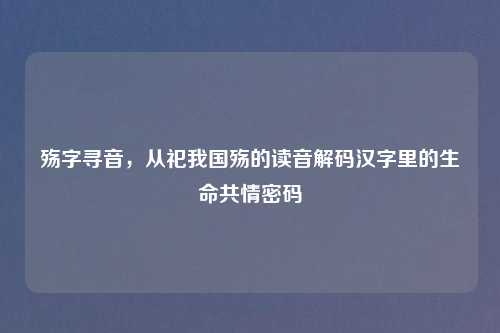 殇字寻音，从祀我国殇的读音解码汉字里的生命共情密码