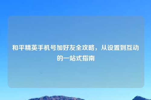 和平精英手机号加好友全攻略，从设置到互动的一站式指南