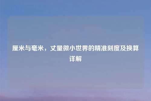 厘米与毫米，丈量微小世界的精准刻度及换算详解
