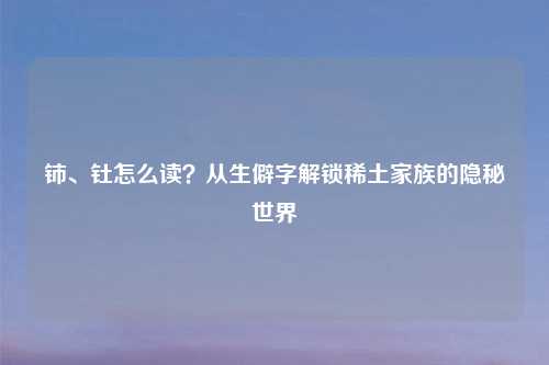 铈、钍怎么读？从生僻字解锁稀土家族的隐秘世界