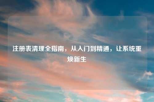 注册表清理全指南，从入门到精通，让系统重焕新生