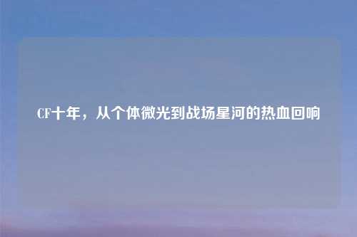 CF十年，从个体微光到战场星河的热血回响