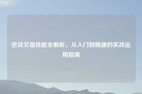 逆战艾蓓技能全解析，从入门到精通的实战运用指南