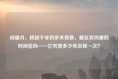 闰腊月，跨越千年的岁末奇景，藏在农历里的时间密码——它究竟多少年出现一次？