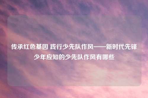 传承红色基因 践行少先队作风——新时代先锋少年应知的少先队作风有哪些