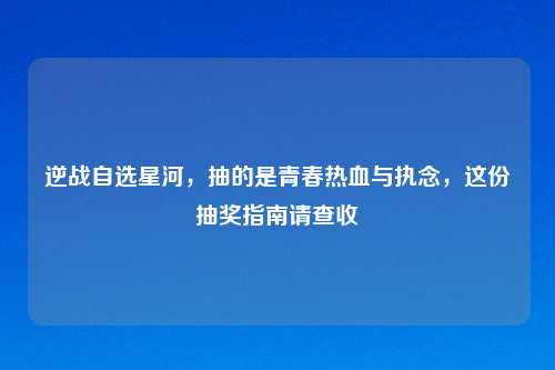 逆战自选星河，抽的是青春热血与执念，这份抽奖指南请查收