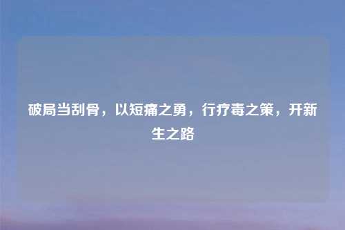 破局当刮骨，以短痛之勇，行疗毒之策，开新生之路