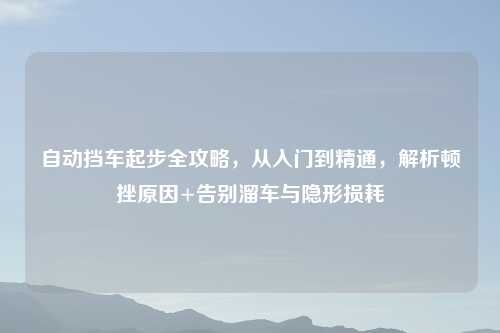 自动挡车起步全攻略，从入门到精通，解析顿挫原因+告别溜车与隐形损耗