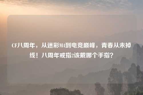 CF八周年，从迷彩M4到电竞巅峰，青春从未掉线！八周年戒指2该戴哪个手指？