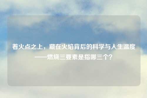 着火点之上，藏在火焰背后的科学与人生温度——燃烧三要素是指哪三个？