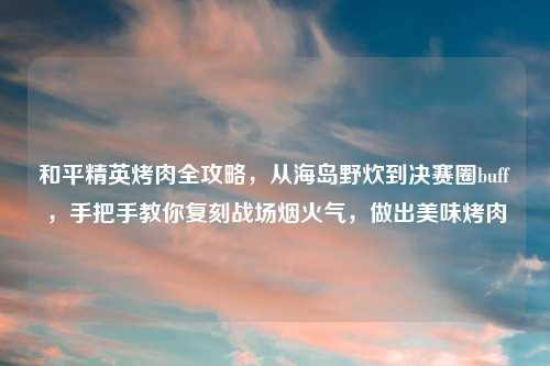 和平精英烤肉全攻略，从海岛野炊到决赛圈buff，手把手教你复刻战场烟火气，做出美味烤肉