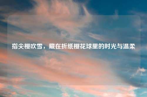 指尖樱吹雪，藏在折纸樱花球里的时光与温柔