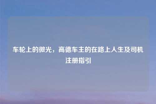 车轮上的微光，高德车主的在路上人生及司机注册指引