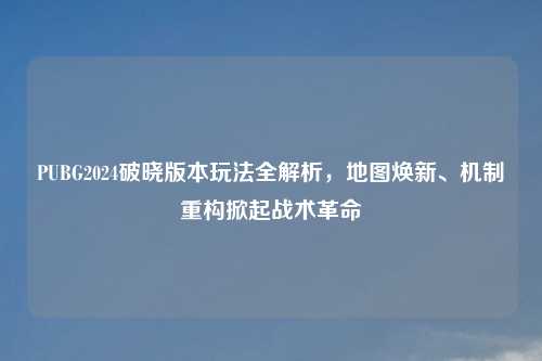 PUBG2024破晓版本玩法全解析，地图焕新、机制重构掀起战术革命