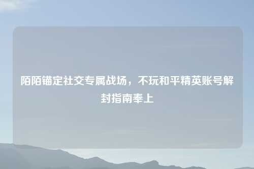 陌陌锚定社交专属战场，不玩和平精英账号解封指南奉上