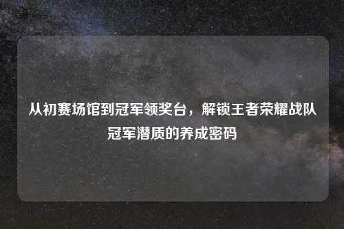 从初赛场馆到冠军领奖台，解锁王者荣耀战队冠军潜质的养成密码