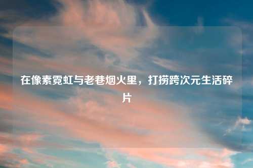 在像素霓虹与老巷烟火里，打捞跨次元生活碎片