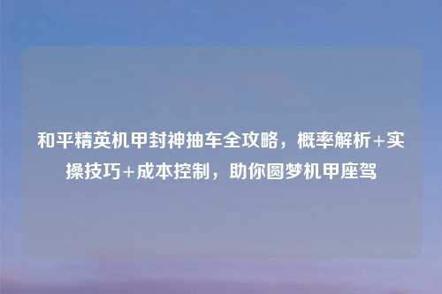 和平精英机甲封神抽车全攻略，概率解析+实操技巧+成本控制，助你圆梦机甲座驾