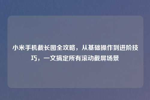 小米手机截长图全攻略，从基础操作到进阶技巧，一文搞定所有滚动截屏场景