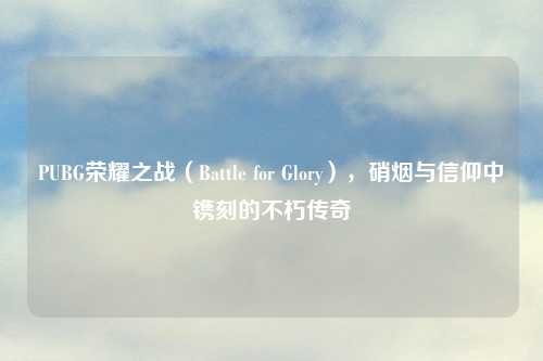 PUBG荣耀之战（Battle for Glory），硝烟与信仰中镌刻的不朽传奇