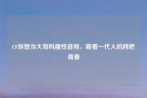 CF你想当大哥吗魔性音频，藏着一代人的网吧青春