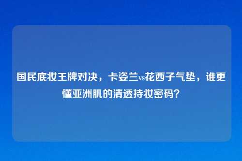 国民底妆王牌对决，卡姿兰vs花西子气垫，谁更懂亚洲肌的清透持妆密码？