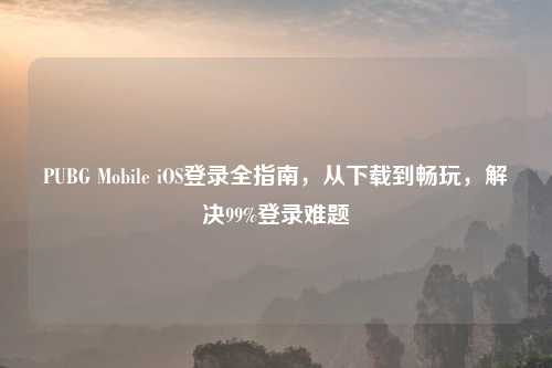 PUBG Mobile iOS登录全指南，从下载到畅玩，解决99%登录难题
