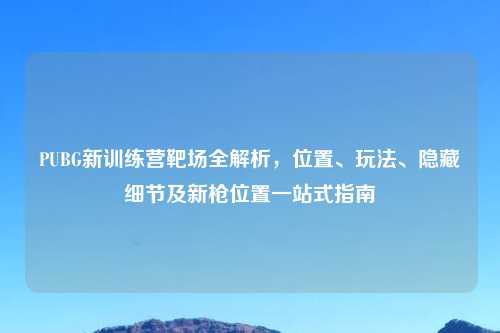 PUBG新训练营靶场全解析，位置、玩法、隐藏细节及新枪位置一站式指南