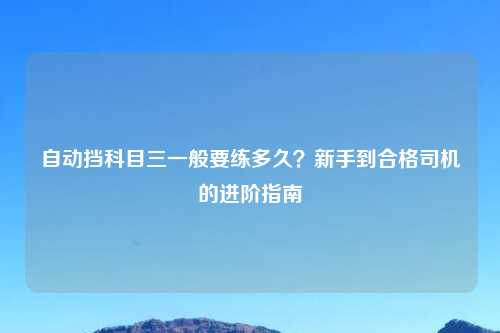 自动挡科目三一般要练多久？新手到合格司机的进阶指南