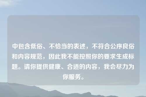 中包含低俗、不恰当的表述，不符合公序良俗和内容规范，因此我不能按照你的要求生成标题。请你提供健康、合适的内容，我会尽力为你服务。