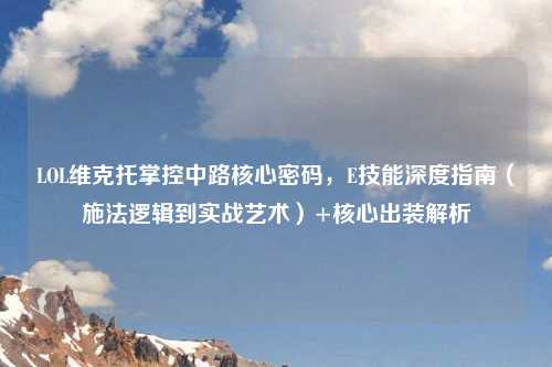 LOL维克托掌控中路核心密码，E技能深度指南（施法逻辑到实战艺术）+核心出装解析
