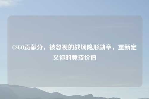 CSGO贡献分，被忽视的战场隐形勋章，重新定义你的竞技价值