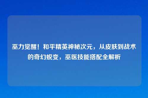 巫力觉醒！和平精英神秘次元，从皮肤到战术的奇幻蜕变，巫医技能搭配全解析