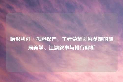 暗影利刃·孤胆锋芒，王者荣耀刺客英雄的破局美学、江湖叙事与排行解析