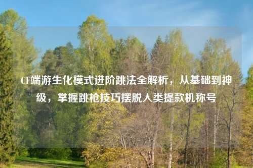 CF端游生化模式进阶跳法全解析，从基础到神级，掌握跳枪技巧摆脱人类提款机称号
