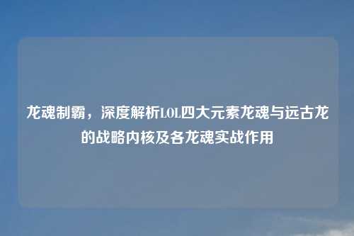 龙魂制霸，深度解析LOL四大元素龙魂与远古龙的战略内核及各龙魂实战作用