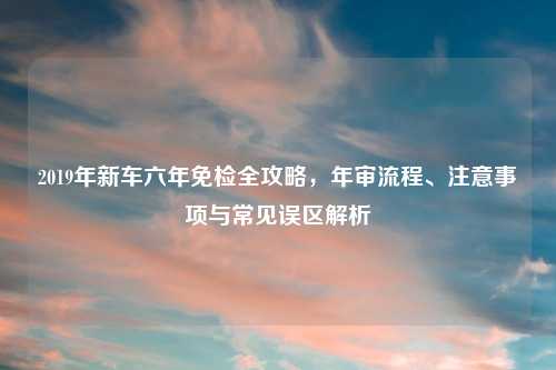 2019年新车六年免检全攻略，年审流程、注意事项与常见误区解析