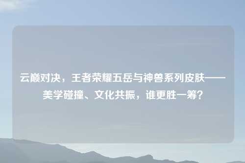 云巅对决，王者荣耀五岳与神兽系列皮肤——美学碰撞、文化共振，谁更胜一筹？
