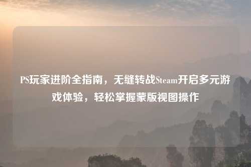 PS玩家进阶全指南，无缝转战Steam开启多元游戏体验，轻松掌握蒙版视图操作