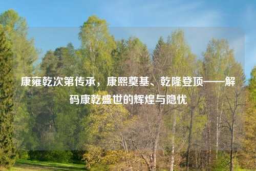 康雍乾次第传承，康熙奠基、乾隆登顶——解码康乾盛世的辉煌与隐忧