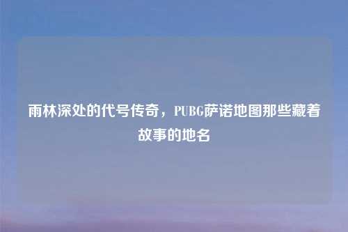 雨林深处的代号传奇，PUBG萨诺地图那些藏着故事的地名